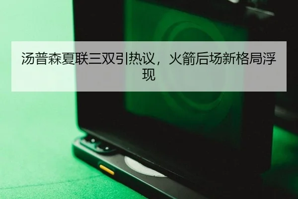 汤普森夏联三双引热议，火箭后场新格局浮现